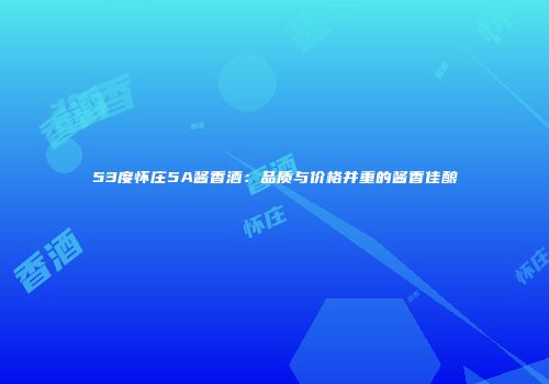 53度怀庄5A酱香酒：品质与价格并重的酱香佳酿