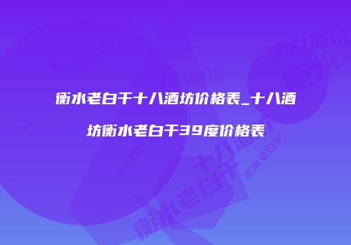 衡水老白干十八酒坊价格表_十八酒坊衡水老白干39度价格表