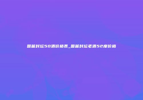 国酱封坛50酒价格表_国酱封坛老酒52度价格
