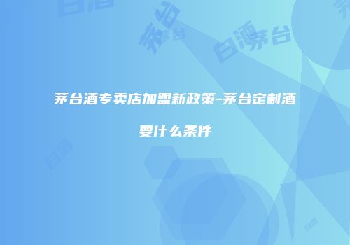 茅台酒专卖店加盟新政策-茅台定制酒要什么条件