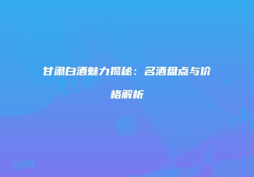 甘肃白酒魅力揭秘：名酒盘点与价格解析