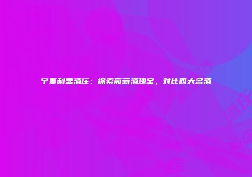 宁夏利思酒庄：探索葡萄酒瑰宝，对比四大名酒