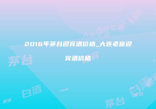 2016年茅台迎宾酒价格_大连老窖迎宾酒价格