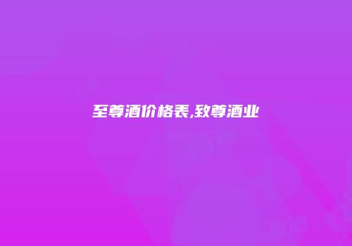 至尊酒价格表,致尊酒业