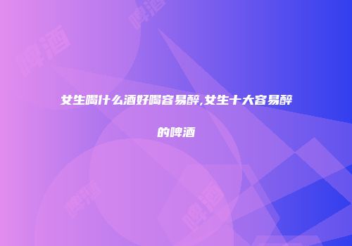 女生喝什么酒好喝容易醉,女生十大容易醉的啤酒
