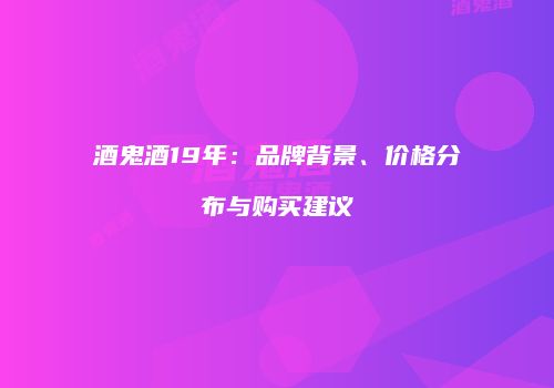 酒鬼酒19年：品牌背景、价格分布与购买建议
