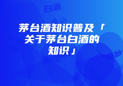 茅台酒知识普及「关于茅台白酒的知识」
