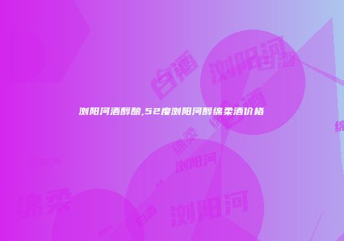 浏阳河酒醇酿,52度浏阳河醇绵柔酒价格
