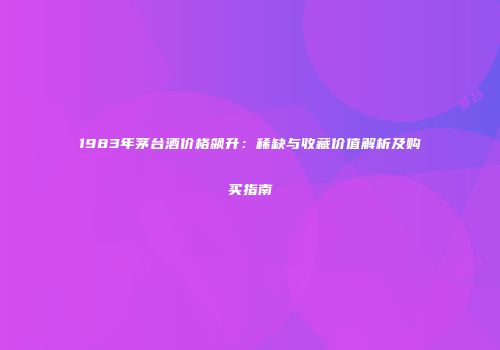 1983年茅台酒价格飙升：稀缺与收藏价值解析及购买指南