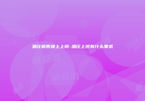 酒庄销售晚上上班-酒庄上班有什么要求
