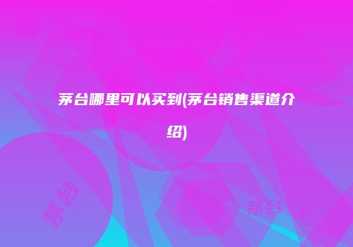茅台哪里可以买到(茅台销售渠道介绍)