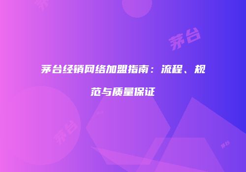 茅台经销网络加盟指南：流程、规范与质量保证