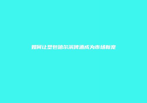 如何让塑包哈尔滨啤酒成为市场新宠