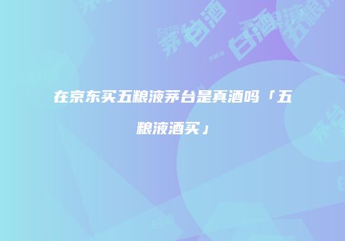 在京东买五粮液茅台是真酒吗「五粮液酒买」