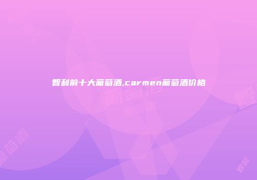 智利前十大葡萄酒,carmen葡萄酒价格