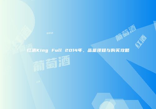 红酒King Full 2014年，品鉴须知与购买攻略