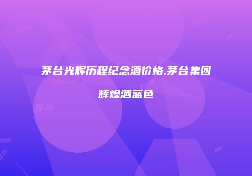 茅台光辉历程纪念酒价格,茅台集团辉煌酒蓝色
