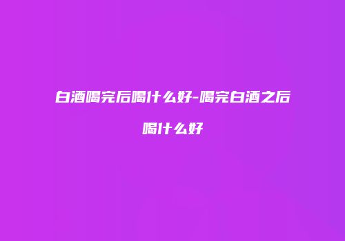白酒喝完后喝什么好-喝完白酒之后喝什么好