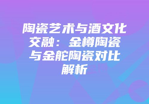 陶瓷艺术与酒文化交融：金樽陶瓷与金舵陶瓷对比解析