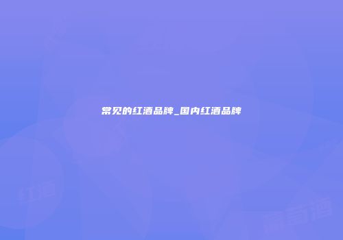 常见的红酒品牌_国内红酒品牌