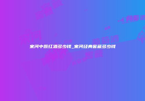 宋河中原红酒多少钱_宋河经典窖藏多少钱