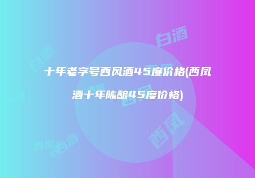 十年老字号西风酒45度价格(西凤酒十年陈酿45度价格)