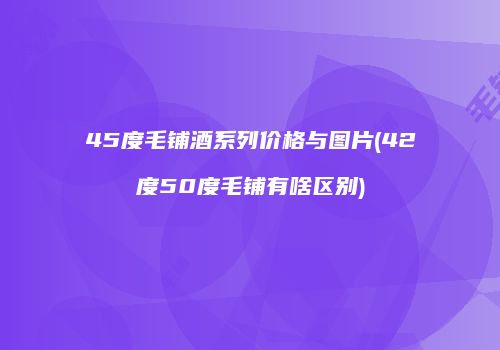 45度毛铺酒系列价格与图片(42度50度毛铺有啥区别)