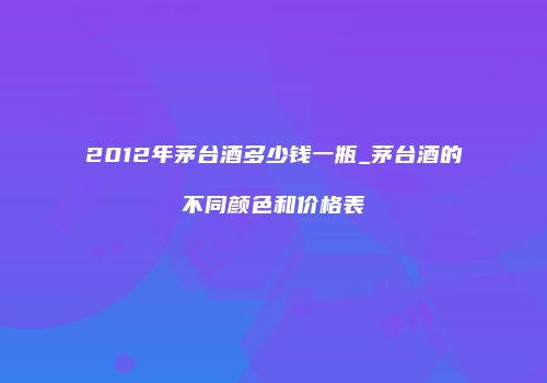 2012年茅台酒多少钱一瓶_茅台酒的不同颜色和价格表