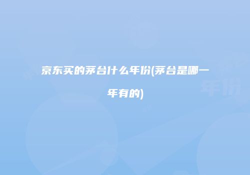 京东买的茅台什么年份(茅台是哪一年有的)