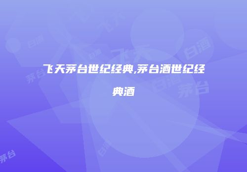 飞天茅台世纪经典,茅台酒世纪经典酒