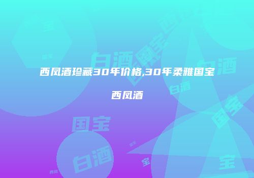 西凤酒珍藏30年价格,30年柔雅国宝西凤酒