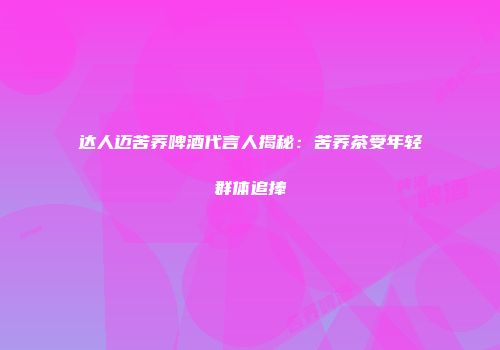 达人迈苦荞啤酒代言人揭秘：苦荞茶受年轻群体追捧