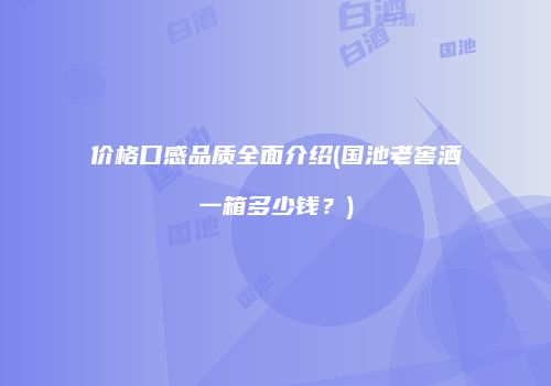 价格口感品质全面介绍(国池老窖酒一箱多少钱？)