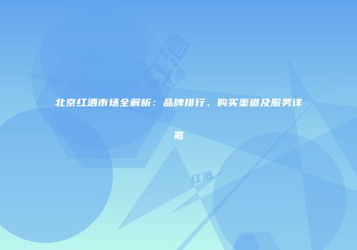 北京红酒市场全解析：品牌排行、购买渠道及服务详览