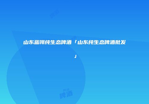 山东蓝翎纯生态啤酒「山东纯生态啤酒批发」