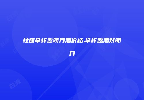 杜康举杯邀明月酒价格,举杯邀酒对明月