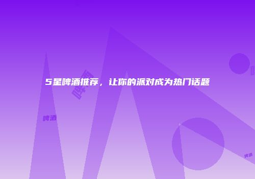 5星啤酒推荐，让你的派对成为热门话题