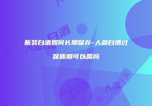 瓶装白酒如何长期保存-人参白酒过保质期可以喝吗