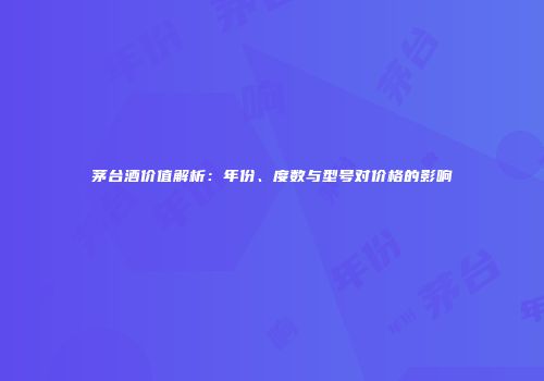 茅台酒价值解析：年份、度数与型号对价格的影响