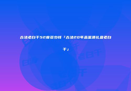 古法老白干52度多少钱「古法20年品鉴酒礼盒老白干」