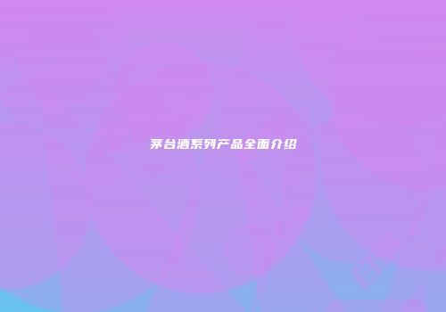茅台酒系列产品全面介绍