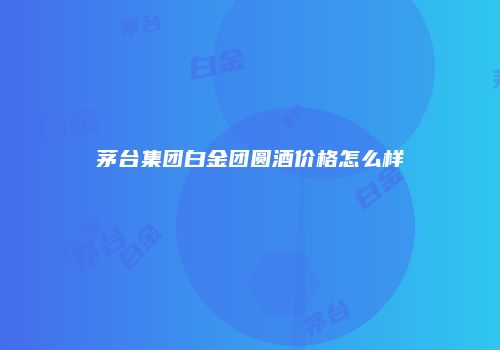 茅台集团白金团圆酒价格怎么样