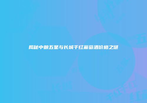 揭秘中粮五星与长城干红葡萄酒价格之谜