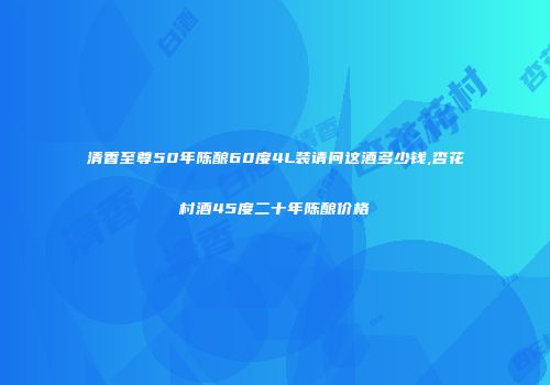 清香至尊50年陈酿60度4L装请问这酒多少钱,杏花村酒45度二十年陈酿价格