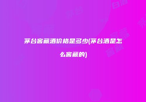 茅台窖藏酒价格是多少(茅台酒是怎么窖藏的)