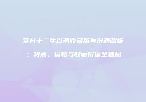 茅台十二生肖酒收藏版与汾酒解析：特点、价格与收藏价值全揭秘