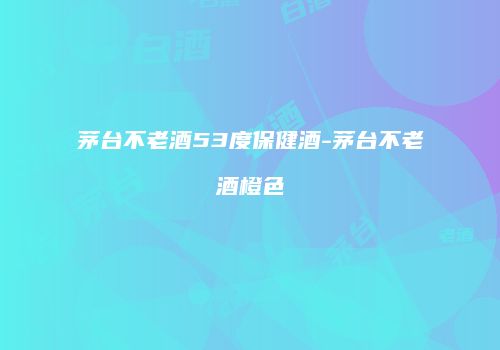 茅台不老酒53度保健酒-茅台不老酒橙色