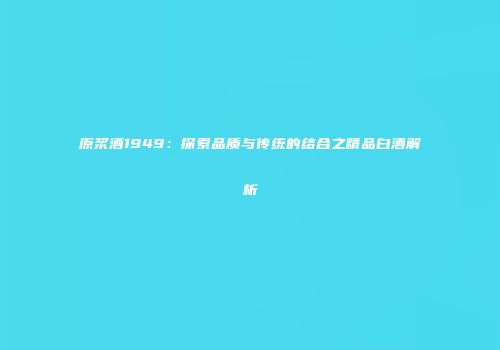原浆酒1949：探索品质与传统的结合之精品白酒解析