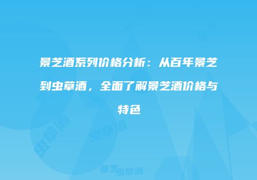 景芝酒系列价格分析：从百年景芝到虫草酒，全面了解景芝酒价格与特色