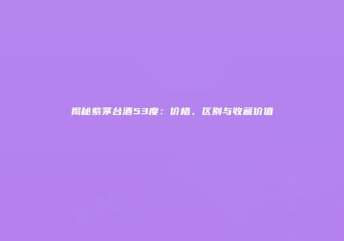 揭秘紫茅台酒53度：价格、区别与收藏价值